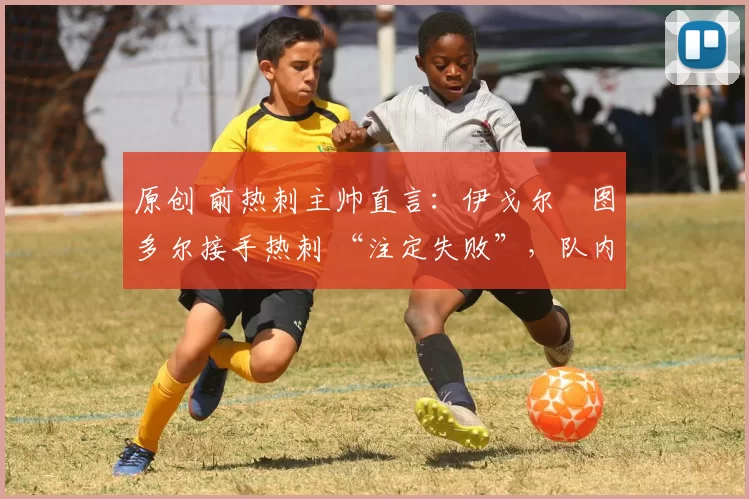 原创 前热刺主帅直言:伊戈尔・图多尔接手热刺 “注定失败”,队内氛围 “ toxic 至极”