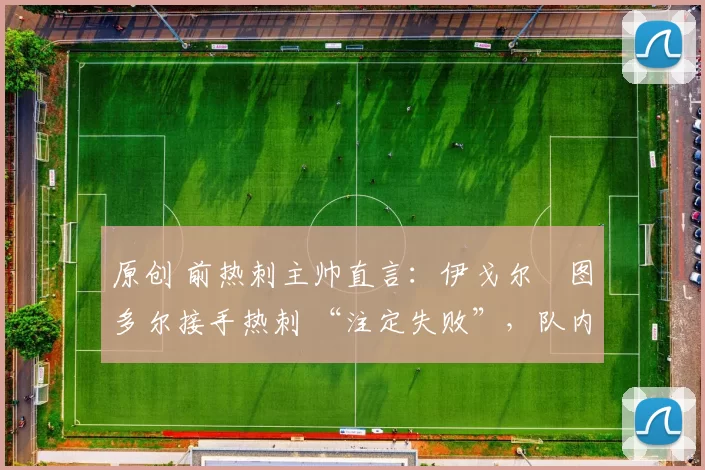 原创 前热刺主帅直言:伊戈尔・图多尔接手热刺 “注定失败”,队内氛围 “ toxic 至极”