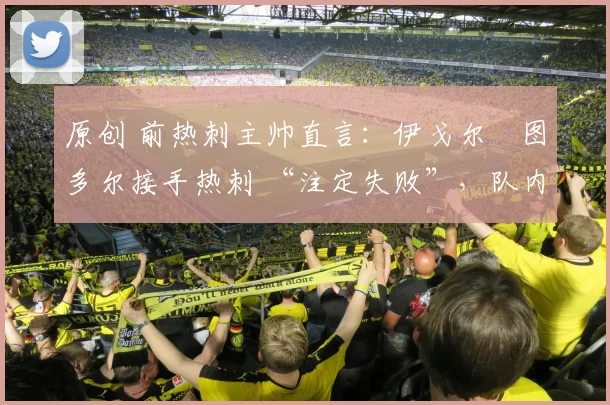 原创 前热刺主帅直言：伊戈尔・图多尔接手热刺 “注定失败”，队内氛围 “ toxic 至极”