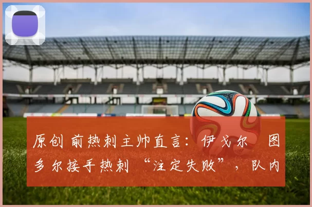 原创 前热刺主帅直言:伊戈尔・图多尔接手热刺 “注定失败”,队内氛围 “ toxic 至极”