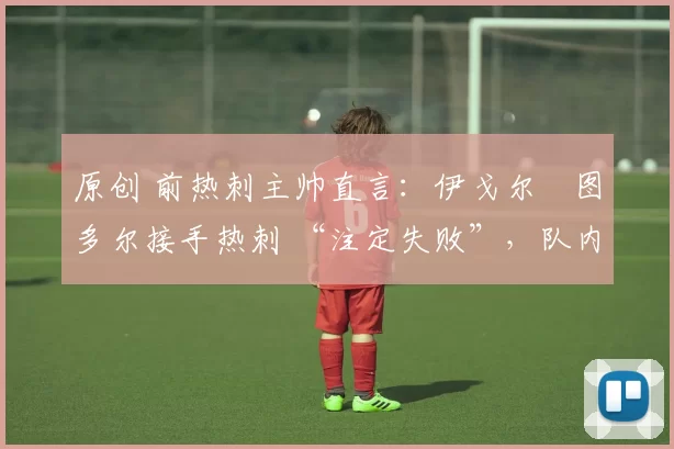 原创 前热刺主帅直言:伊戈尔・图多尔接手热刺 “注定失败”,队内氛围 “ toxic 至极”