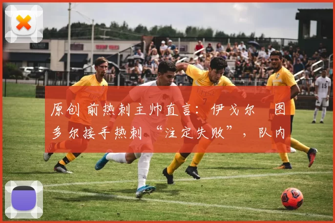 原创 前热刺主帅直言:伊戈尔・图多尔接手热刺 “注定失败”,队内氛围 “ toxic 至极”
