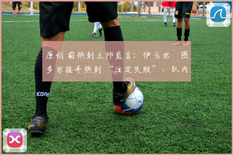 原创 前热刺主帅直言:伊戈尔・图多尔接手热刺 “注定失败”,队内氛围 “ toxic 至极”