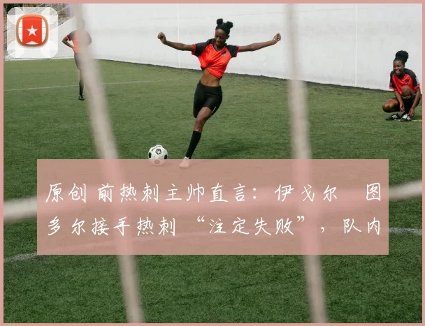 原创 前热刺主帅直言:伊戈尔・图多尔接手热刺 “注定失败”,队内氛围 “ toxic 至极”