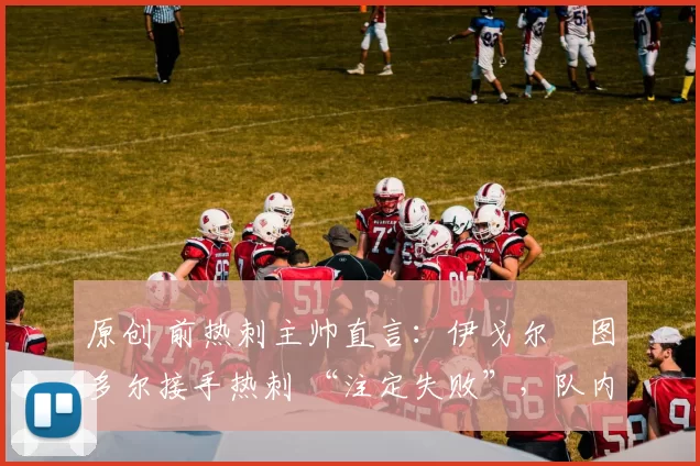 原创 前热刺主帅直言:伊戈尔・图多尔接手热刺 “注定失败”,队内氛围 “ toxic 至极”