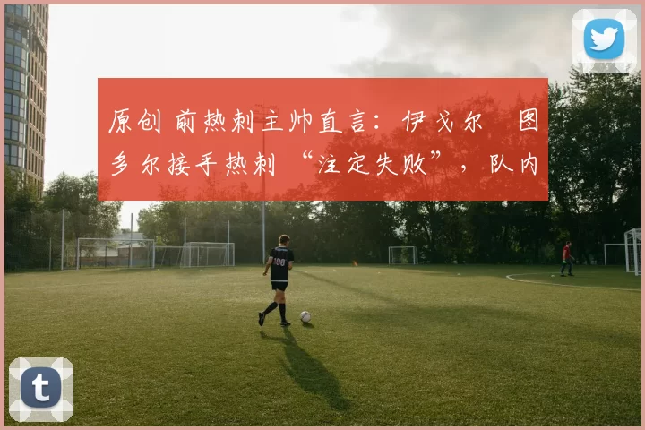 原创 前热刺主帅直言：伊戈尔・图多尔接手热刺 “注定失败”，队内氛围 “ toxic 至极”