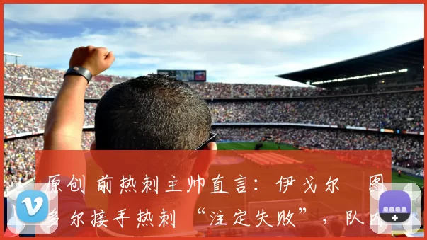 原创 前热刺主帅直言:伊戈尔・图多尔接手热刺 “注定失败”,队内氛围 “ toxic 至极”