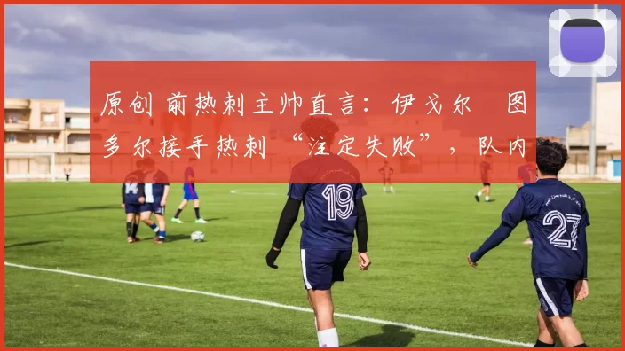 原创 前热刺主帅直言：伊戈尔・图多尔接手热刺 “注定失败”，队内氛围 “ toxic 至极”