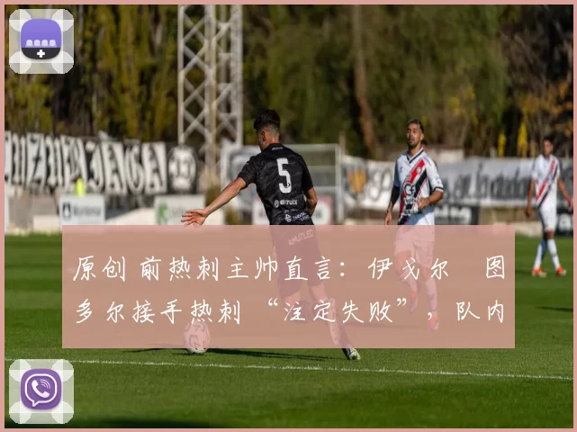 原创 前热刺主帅直言:伊戈尔・图多尔接手热刺 “注定失败”,队内氛围 “ toxic 至极”