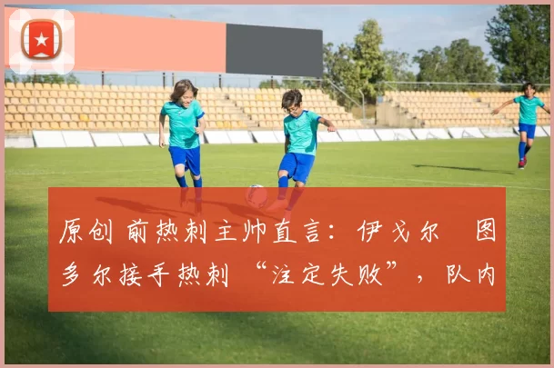 原创 前热刺主帅直言:伊戈尔・图多尔接手热刺 “注定失败”,队内氛围 “ toxic 至极”