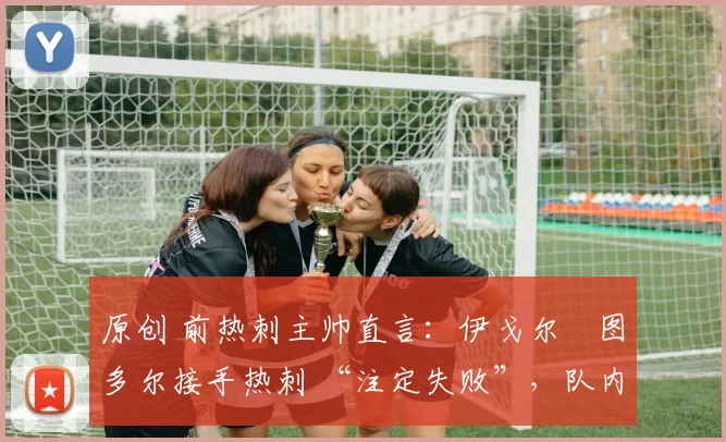 原创 前热刺主帅直言:伊戈尔・图多尔接手热刺 “注定失败”,队内氛围 “ toxic 至极”