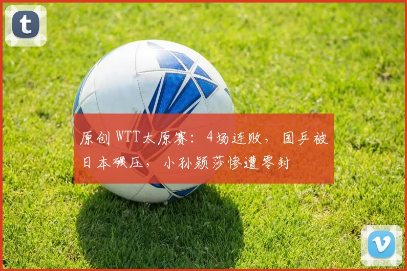 原创 WTT太原赛：4场连败，国乒被日本碾压，小孙颖莎惨遭零封