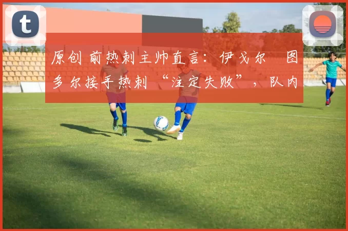 原创 前热刺主帅直言:伊戈尔・图多尔接手热刺 “注定失败”,队内氛围 “ toxic 至极”