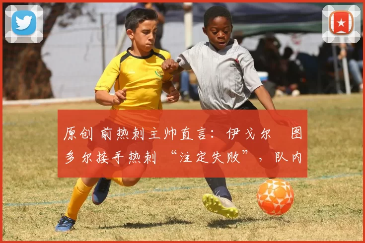 原创 前热刺主帅直言:伊戈尔・图多尔接手热刺 “注定失败”,队内氛围 “ toxic 至极”