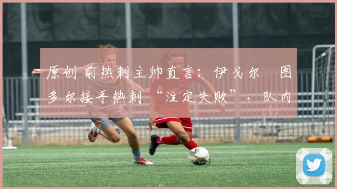 原创 前热刺主帅直言:伊戈尔・图多尔接手热刺 “注定失败”,队内氛围 “ toxic 至极”