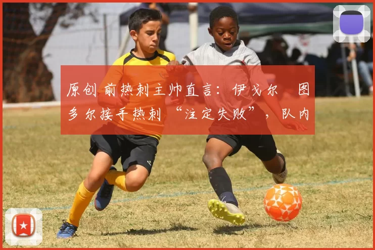 原创 前热刺主帅直言:伊戈尔・图多尔接手热刺 “注定失败”,队内氛围 “ toxic 至极”