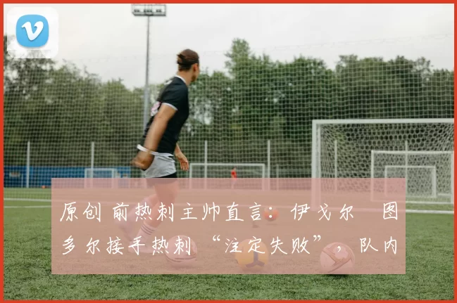 原创 前热刺主帅直言:伊戈尔・图多尔接手热刺 “注定失败”,队内氛围 “ toxic 至极”