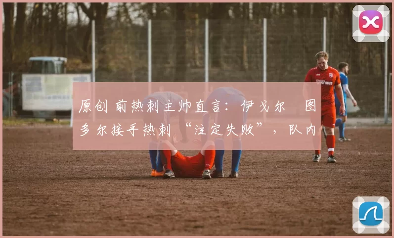 原创 前热刺主帅直言:伊戈尔・图多尔接手热刺 “注定失败”,队内氛围 “ toxic 至极”