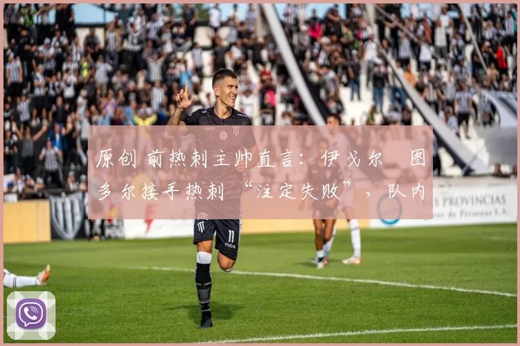 原创 前热刺主帅直言:伊戈尔・图多尔接手热刺 “注定失败”,队内氛围 “ toxic 至极”
