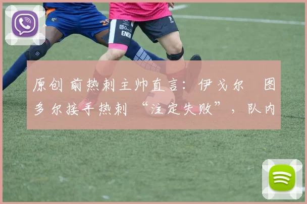 原创 前热刺主帅直言:伊戈尔・图多尔接手热刺 “注定失败”,队内氛围 “ toxic 至极”