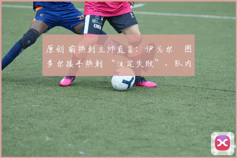 原创 前热刺主帅直言:伊戈尔・图多尔接手热刺 “注定失败”,队内氛围 “ toxic 至极”