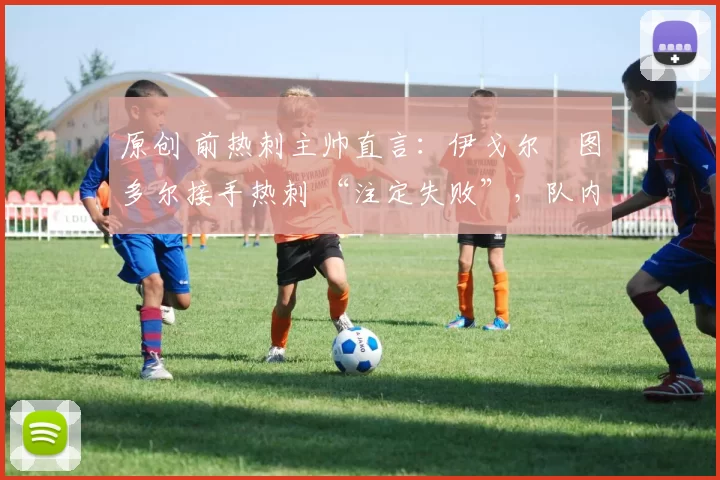 原创 前热刺主帅直言:伊戈尔・图多尔接手热刺 “注定失败”,队内氛围 “ toxic 至极”