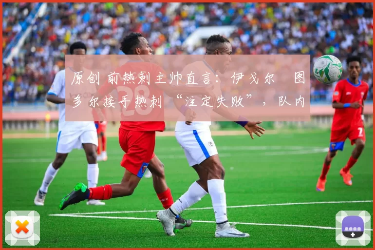 原创 前热刺主帅直言:伊戈尔・图多尔接手热刺 “注定失败”,队内氛围 “ toxic 至极”