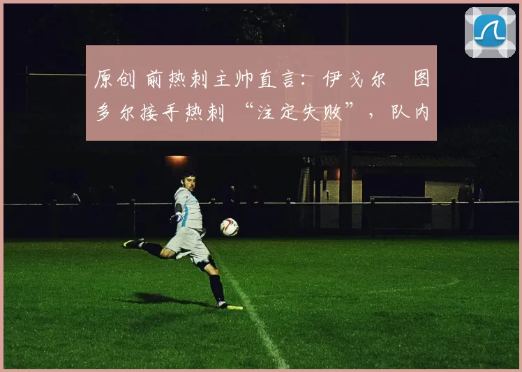 原创 前热刺主帅直言:伊戈尔・图多尔接手热刺 “注定失败”,队内氛围 “ toxic 至极”