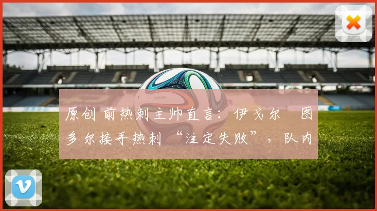 原创 前热刺主帅直言：伊戈尔・图多尔接手热刺 “注定失败”，队内氛围 “ toxic 至极”