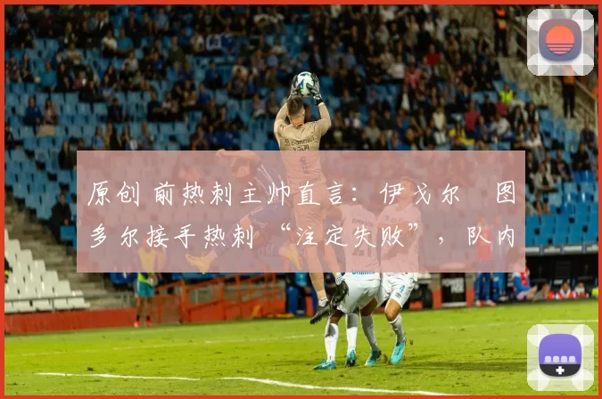 原创 前热刺主帅直言:伊戈尔・图多尔接手热刺 “注定失败”,队内氛围 “ toxic 至极”