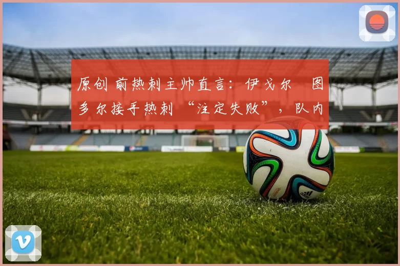 原创 前热刺主帅直言:伊戈尔・图多尔接手热刺 “注定失败”,队内氛围 “ toxic 至极”