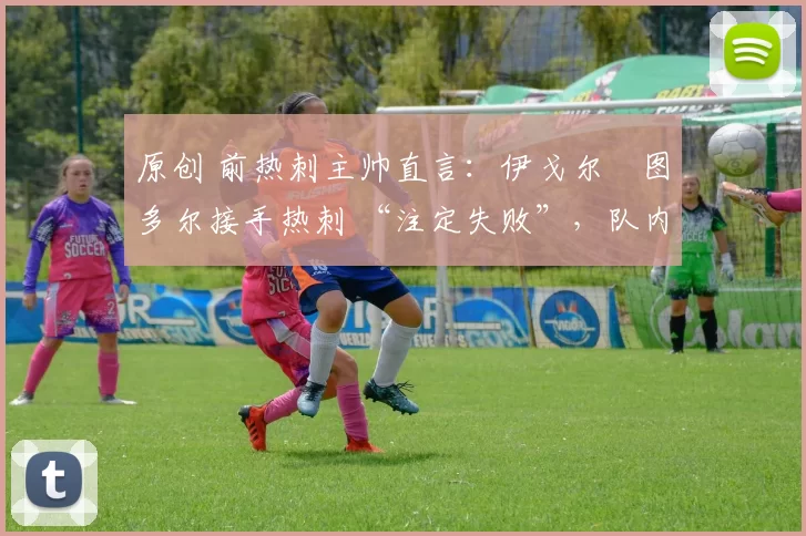 原创 前热刺主帅直言:伊戈尔・图多尔接手热刺 “注定失败”,队内氛围 “ toxic 至极”