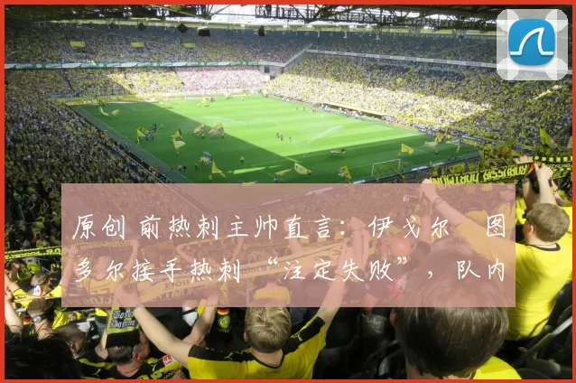 原创 前热刺主帅直言：伊戈尔・图多尔接手热刺 “注定失败”，队内氛围 “ toxic 至极”