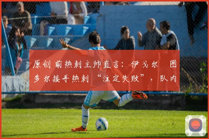 原创 前热刺主帅直言:伊戈尔・图多尔接手热刺 “注定失败”,队内氛围 “ toxic 至极”