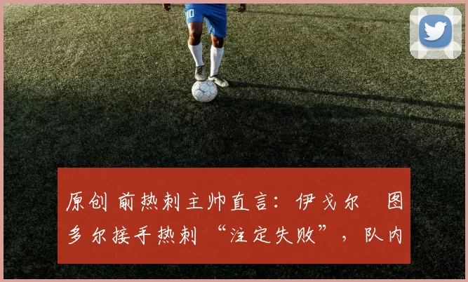 原创 前热刺主帅直言:伊戈尔・图多尔接手热刺 “注定失败”,队内氛围 “ toxic 至极”