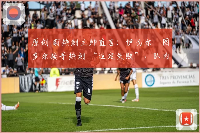 原创 前热刺主帅直言:伊戈尔・图多尔接手热刺 “注定失败”,队内氛围 “ toxic 至极”