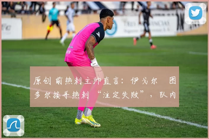 原创 前热刺主帅直言:伊戈尔・图多尔接手热刺 “注定失败”,队内氛围 “ toxic 至极”