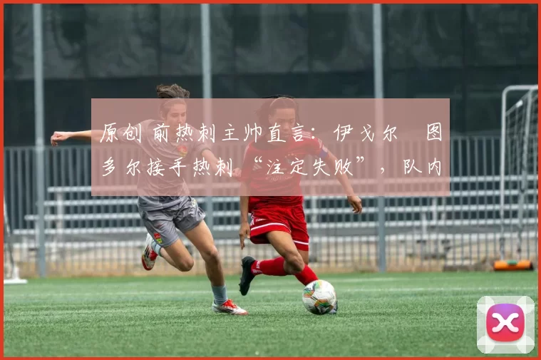 原创 前热刺主帅直言:伊戈尔・图多尔接手热刺 “注定失败”,队内氛围 “ toxic 至极”