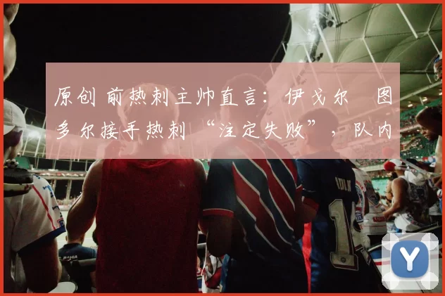 原创 前热刺主帅直言:伊戈尔・图多尔接手热刺 “注定失败”,队内氛围 “ toxic 至极”