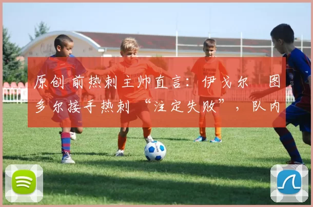 原创 前热刺主帅直言:伊戈尔・图多尔接手热刺 “注定失败”,队内氛围 “ toxic 至极”