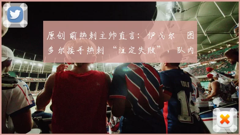 原创 前热刺主帅直言：伊戈尔・图多尔接手热刺 “注定失败”，队内氛围 “ toxic 至极”