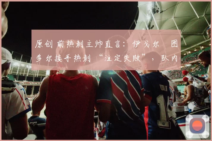 原创 前热刺主帅直言:伊戈尔・图多尔接手热刺 “注定失败”,队内氛围 “ toxic 至极”