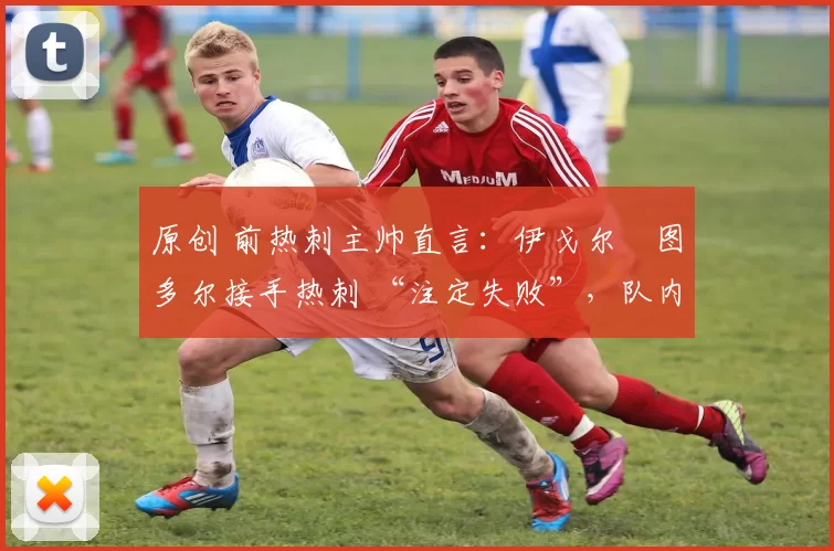 原创 前热刺主帅直言:伊戈尔・图多尔接手热刺 “注定失败”,队内氛围 “ toxic 至极”