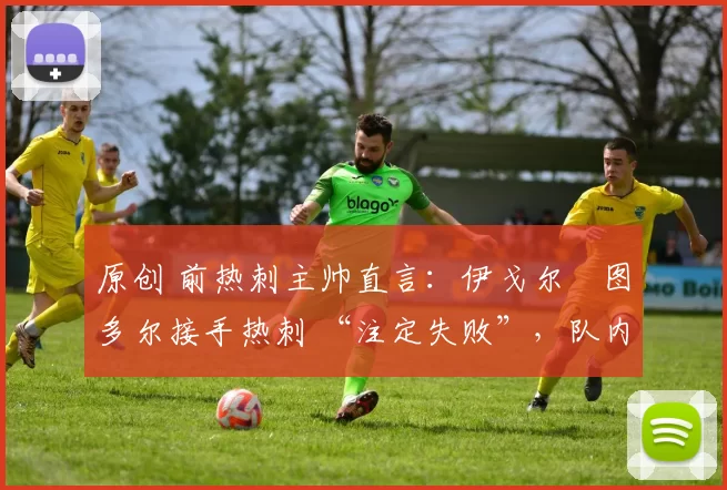 原创 前热刺主帅直言:伊戈尔・图多尔接手热刺 “注定失败”,队内氛围 “ toxic 至极”