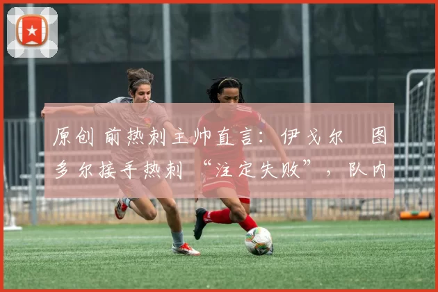 原创 前热刺主帅直言:伊戈尔・图多尔接手热刺 “注定失败”,队内氛围 “ toxic 至极”
