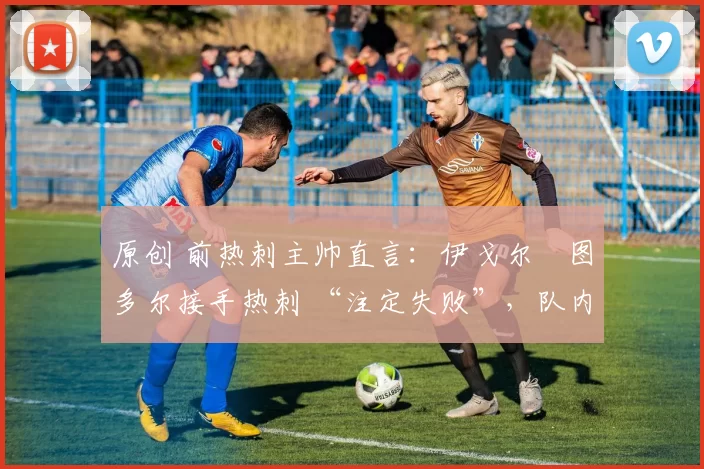 原创 前热刺主帅直言:伊戈尔・图多尔接手热刺 “注定失败”,队内氛围 “ toxic 至极”