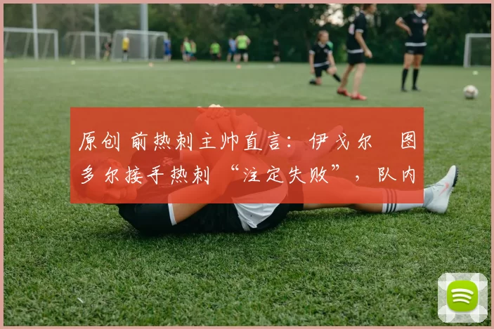 原创 前热刺主帅直言:伊戈尔・图多尔接手热刺 “注定失败”,队内氛围 “ toxic 至极”