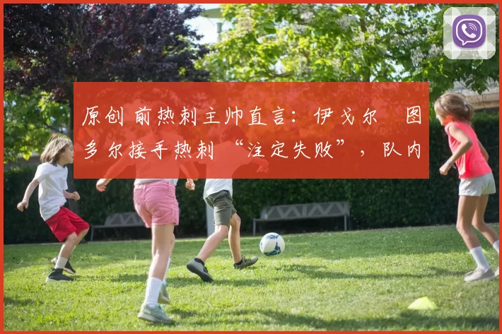 原创 前热刺主帅直言:伊戈尔・图多尔接手热刺 “注定失败”,队内氛围 “ toxic 至极”