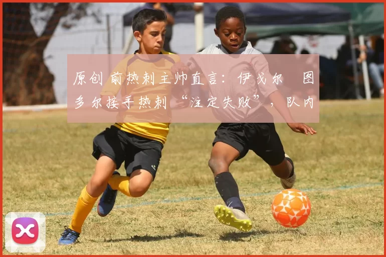 原创 前热刺主帅直言:伊戈尔・图多尔接手热刺 “注定失败”,队内氛围 “ toxic 至极”