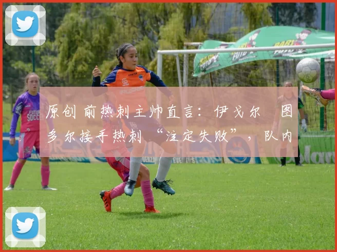 原创 前热刺主帅直言:伊戈尔・图多尔接手热刺 “注定失败”,队内氛围 “ toxic 至极”